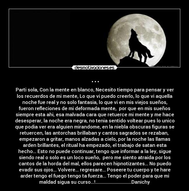 ... - Parti sola, Con la mente en blanco, Necesito tiempo para pensar y ver
los recuerdos de mi mente, Lo que vi puedo creerlo, lo que vi aquella
noche fue real y no solo fantasia, lo que vi en mis viejos sueños,
fueron refleciones de mi deformada mente, por que en mis sueños
siempre esta ahi, esa malvada cara que retuerce mi mente y me hace
desesperar, la noche era negra, no tenia sentido voltear pues lo unico
que podia ver era alguien mirandome, en la niebla obscuras figuras se
retuercen, las antorchas brillaban y cantos sagrados se rezaban,
empezaron a gritar, manos alzadas a cielo, por la noche las llamas
arden brillantes, el ritual ha empezado, el trabajo de satan esta
hecho... Esto no puede continuar, tengo que informar a la ley, sigue
siendo real o solo es un loco sueño, pero me siento atraida por los
cantos de la horda del mal, ellos parecen hipnotizantes... No puedo
evadir sus ojos... Volvere... regresare... Poseere tu cuerpo y te hare
arder tengo el fuego tengo ta fuerza... Tengo el poder para que mi
maldad sigua su curso...!...............................Danichy