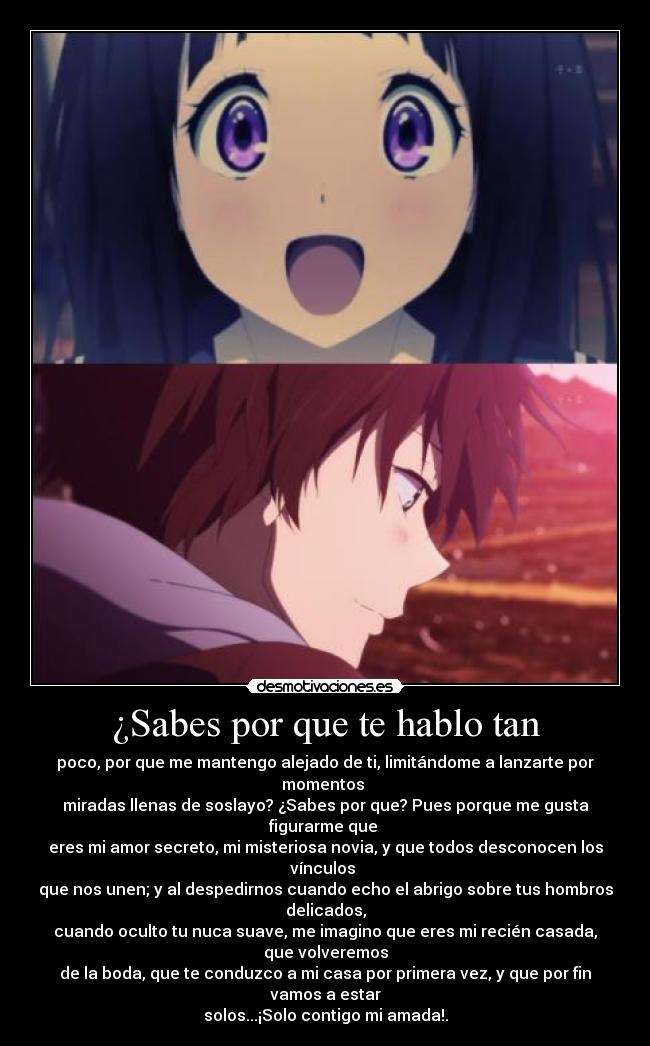 ¿Sabes por que te hablo tan - poco, por que me mantengo alejado de ti, limitándome a lanzarte por momentos
miradas llenas de soslayo? ¿Sabes por que? Pues porque me gusta figurarme que
eres mi amor secreto, mi misteriosa novia, y que todos desconocen los vínculos
que nos unen; y al despedirnos cuando echo el abrigo sobre tus hombros delicados,
cuando oculto tu nuca suave, me imagino que eres mi recién casada, que volveremos
de la boda, que te conduzco a mi casa por primera vez, y que por fin vamos a estar
solos...¡Solo contigo mi amada!.