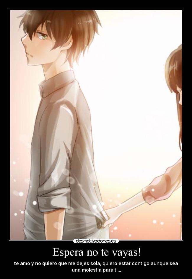 Espera no te vayas! - te amo y no quiero que me dejes sola, quiero estar contigo aunque sea
una molestia para ti...