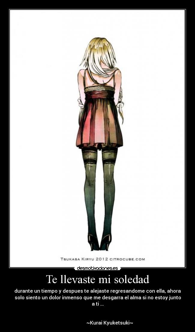 Te llevaste mi soledad - durante un tiempo y despues te alejaste regresandome con ella, ahora
solo siento un dolor inmenso que me desgarra el alma si no estoy junto
a ti ...

                                                                      
                    ~Kurai Kyuketsuki~