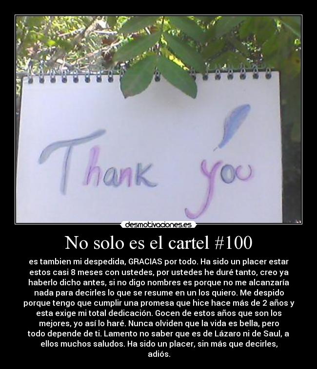 No solo es el cartel #100 - es tambien mi despedida, GRACIAS por todo. Ha sido un placer estar
estos casi 8 meses con ustedes, por ustedes he duré tanto, creo ya
haberlo dicho antes, si no digo nombres es porque no me alcanzaría
nada para decirles lo que se resume en un los quiero. Me despido
porque tengo que cumplir una promesa que hice hace más de 2 años y
esta exige mi total dedicación. Gocen de estos años que son los
mejores, yo así lo haré. Nunca olviden que la vida es bella, pero
todo depende de ti. Lamento no saber que es de Lázaro ni de Saul, a
ellos muchos saludos. Ha sido un placer, sin más que decirles,
adiós.