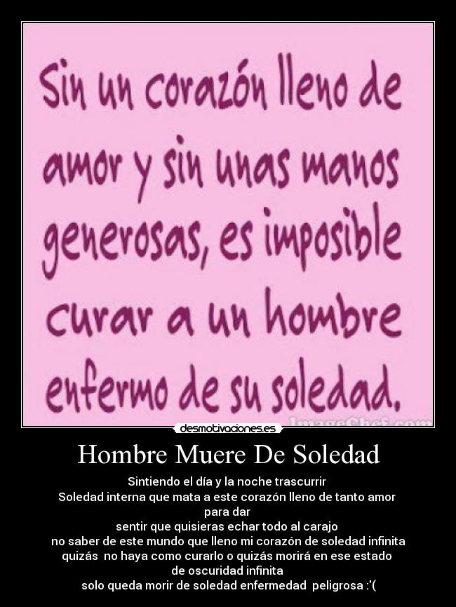 Hombre Muere De Soledad - Sintiendo el día y la noche trascurrir 
Soledad interna que mata a este corazón lleno de tanto amor 
para dar 
sentir que quisieras echar todo al carajo 
no saber de este mundo que lleno mi corazón de soledad infinita
quizás  no haya como curarlo o quizás morirá en ese estado 
de oscuridad infinita 
solo queda morir de soledad enfermedad  peligrosa :(