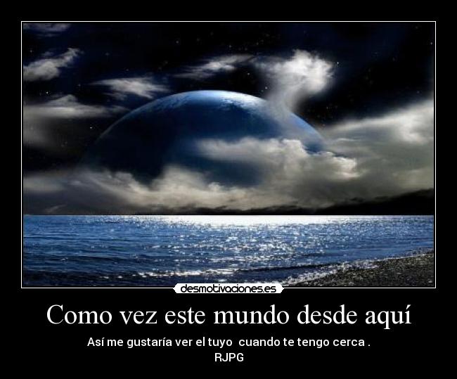 Como vez este mundo desde aquí - Así me gustaría ver el tuyo  cuando te tengo cerca .
RJPG