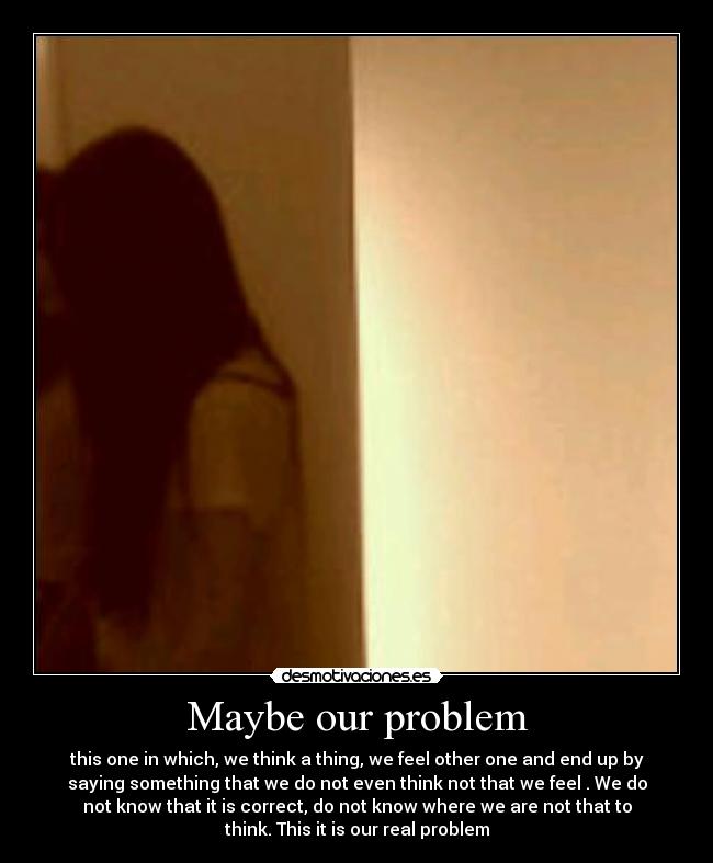 Maybe our problem - this one in which, we think a thing, we feel other one and end up by
saying something that we do not even think not that we feel . We do
not know that it is correct, do not know where we are not that to
think. This it is our real problem