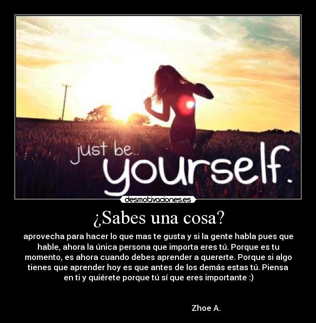 ¿Sabes una cosa? - aprovecha para hacer lo que mas te gusta y si la gente habla pues que
hable, ahora la única persona que importa eres tú. Porque es tu
momento, es ahora cuando debes aprender a quererte. Porque si algo
tienes que aprender hoy es que antes de los demás estas tú. Piensa
en ti y quiérete porque tú sí que eres importante :)


                                                 Zhoe A.