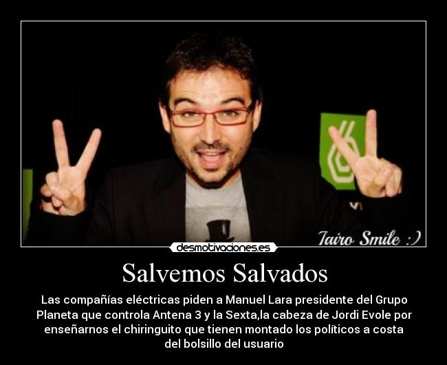 Salvemos Salvados - Las compañías eléctricas piden a Manuel Lara presidente del Grupo
Planeta que controla Antena 3 y la Sexta,la cabeza de Jordi Evole por
enseñarnos el chiringuito que tienen montado los políticos a costa
del bolsillo del usuario