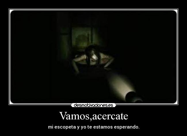 Vamos,acercate - mi escopeta y yo te estamos esperando.