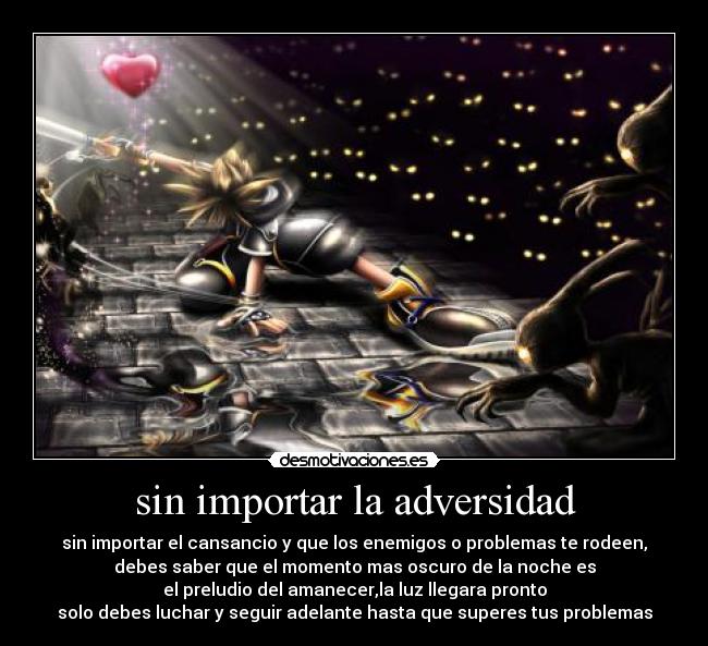 sin importar la adversidad - sin importar el cansancio y que los enemigos o problemas te rodeen,
debes saber que el momento mas oscuro de la noche es
el preludio del amanecer,la luz llegara pronto
solo debes luchar y seguir adelante hasta que superes tus problemas