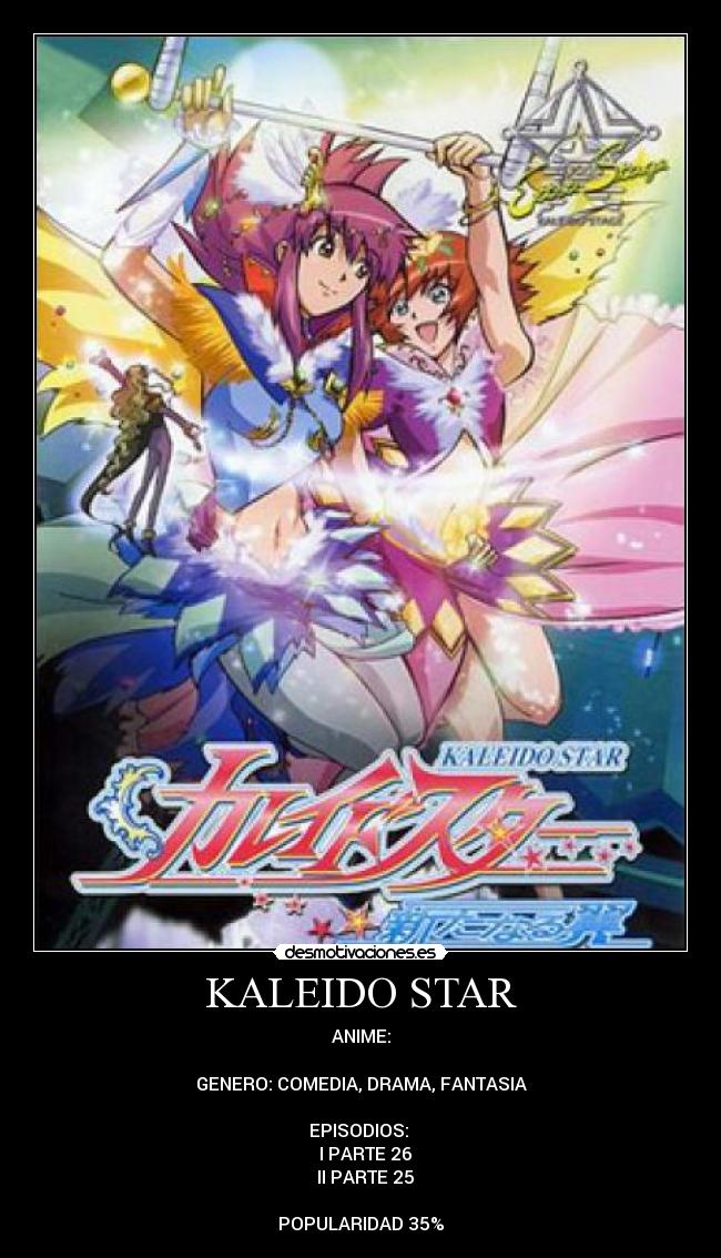KALEIDO STAR - ANIME:

GENERO: COMEDIA, DRAMA, FANTASIA

EPISODIOS: 
♣ I PARTE 26
♣ II PARTE 25

POPULARIDAD 35%