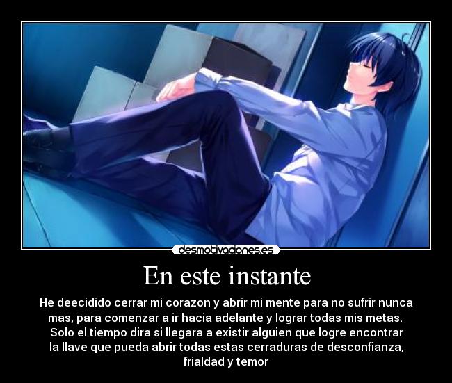 En este instante - He deecidido cerrar mi corazon y abrir mi mente para no sufrir nunca
mas, para comenzar a ir hacia adelante y lograr todas mis metas.
Solo el tiempo dira si llegara a existir alguien que logre encontrar
la llave que pueda abrir todas estas cerraduras de desconfianza,
frialdad y temor