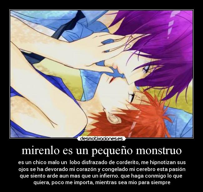 mirenlo es un pequeño monstruo - es un chico malo un lobo disfrazado de corderito, me hipnotizan sus
ojos se ha devorado mi corazón y congelado mi cerebro esta pasión
que siento arde aun mas que un infierno. que haga conmigo lo que
quiera, poco me importa, mientras sea mio para siempre