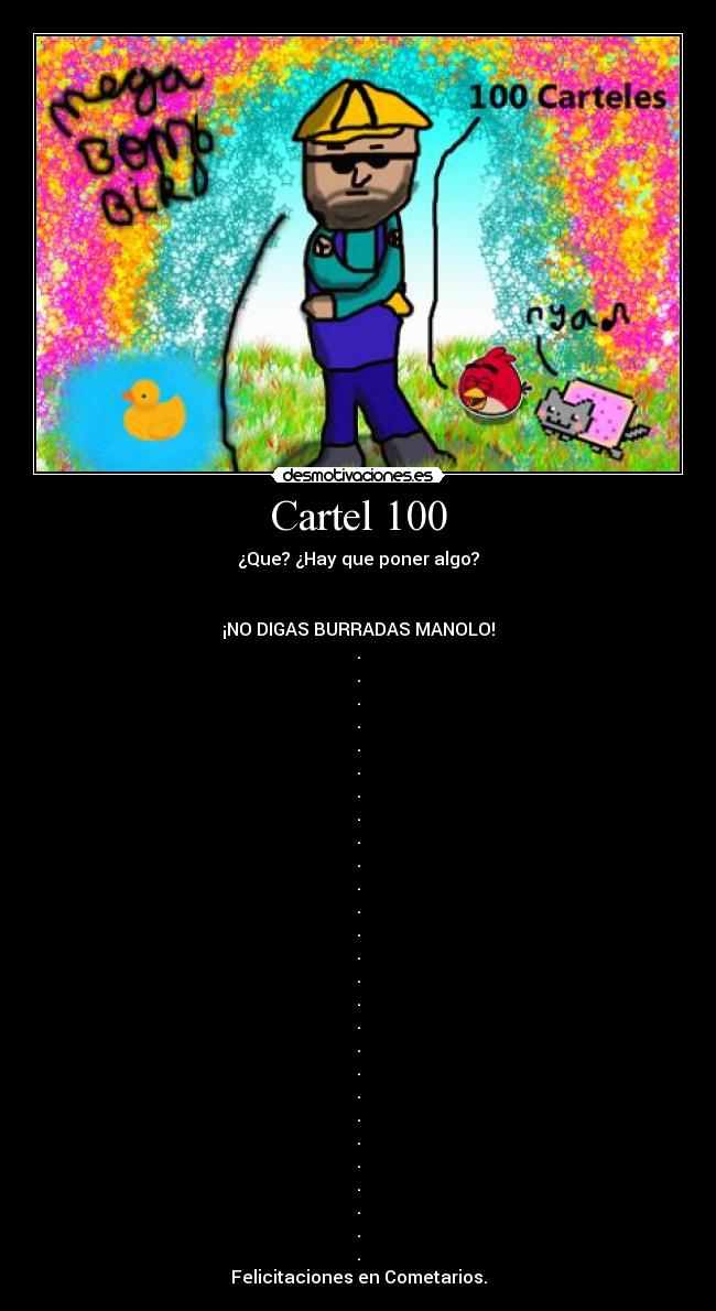 Cartel 100 - ¿Que? ¿Hay que poner algo?
¡NO DIGAS BURRADAS MANOLO!
.
.
.
.
.
.
.
.
.
.
.
.
.
.
.
.
.
.
.
.
.
.
.
.
.
.
.
Felicitaciones en Cometarios.