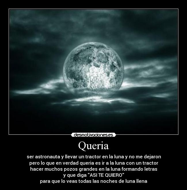 Queria - ser astronauta y llevar un tractor en la luna y no me dejaron
pero lo que en verdad queria es ir a la luna con un tractor
hacer muchos pozos grandes en la luna formando letras
y que diga ASI TE QUIERO
para que lo veas todas las noches de luna llena