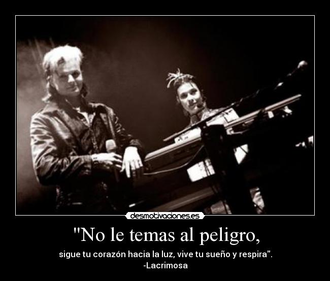 No le temas al peligro, - sigue tu corazón hacia la luz, vive tu sueño y respira.
-Lacrimosa