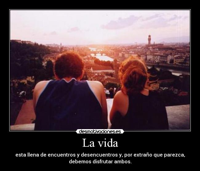 La vida - esta llena de encuentros y desencuentros y, por extraño que parezca,
debemos disfrutar ambos.