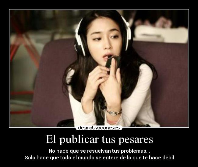 El publicar tus pesares - No hace que se resuelvan tus problemas...
Solo hace que todo el mundo se entere de lo que te hace débil