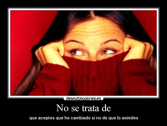 No se trata de - que aceptes que he cambiado si no de que lo asimiles