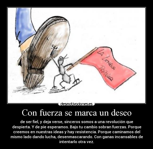 Con fuerza se marca un deseo - de ser fiel, y deja verse, sinceros somos a una revolución que
despierta. Y de pie esperamos. Bajo tu cambio sobran fuerzas. Porque
creemos en nuestras ideas y hay resistencia. Porque caminamos del
mismo lado dando lucha, desenmascarando. Con ganas incansables de
intentarlo otra vez.