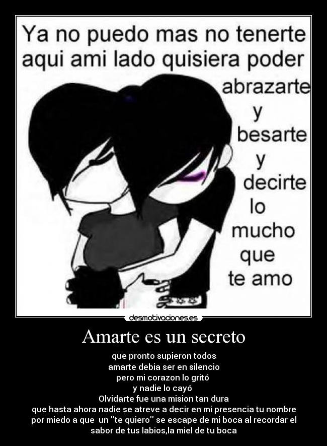 Amarte es un secreto - que pronto supieron todos
amarte debia ser en silencio
pero mi corazon lo gritó
y nadie lo cayó
Olvidarte fue una mision tan dura
que hasta ahora nadie se atreve a decir en mi presencia tu nombre
por miedo a que un te quiero se escape de mi boca al recordar el
sabor de tus labios,la miel de tu boca