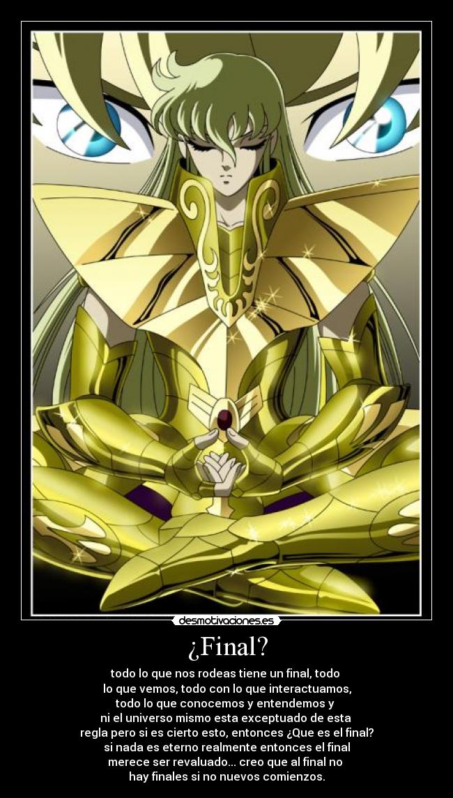 ¿Final? - todo lo que nos rodeas tiene un final, todo
lo que vemos, todo con lo que interactuamos,
todo lo que conocemos y entendemos y
ni el universo mismo esta exceptuado de esta
regla pero si es cierto esto, entonces ¿Que es el final?
si nada es eterno realmente entonces el final
merece ser revaluado... creo que al final no
hay finales si no nuevos comienzos.