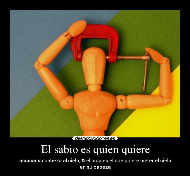 El sabio es quien quiere - asomar su cabeza al cielo; & el loco es el que quiere meter el cielo en su cabeza