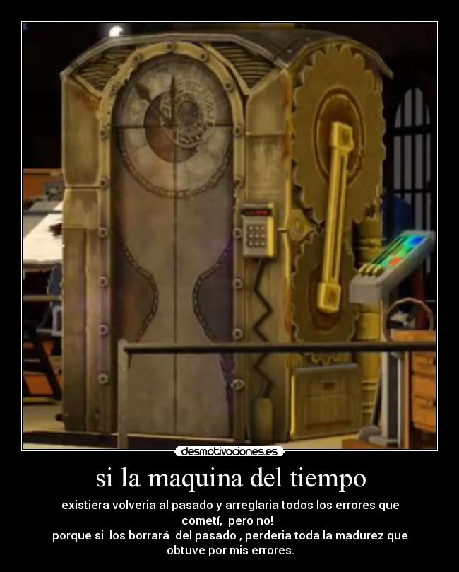 si la maquina del tiempo - existiera volveria al pasado y arreglaria todos los errores que
cometí,  pero no!  
porque si  los borrará  del pasado , perderia toda la madurez que
obtuve por mis errores.