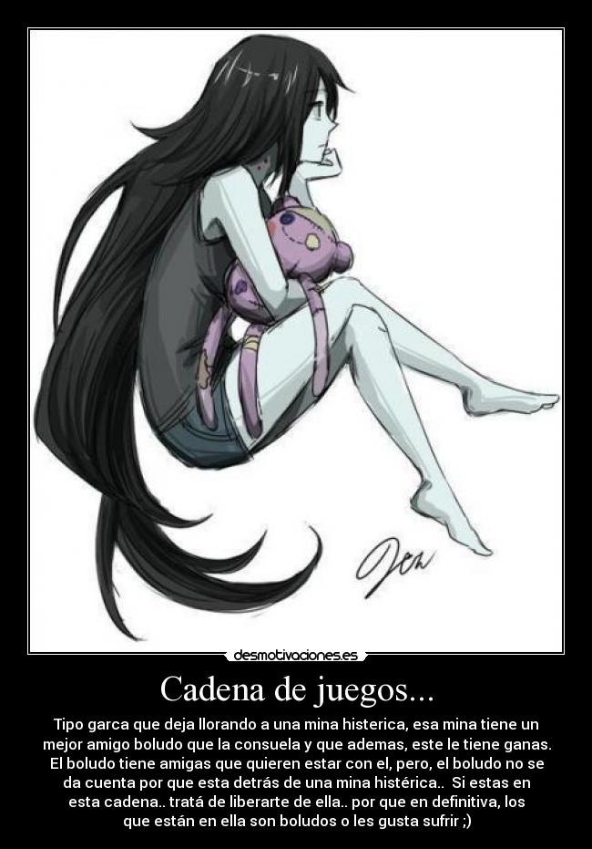 Cadena de juegos... - Tipo garca que deja llorando a una mina histerica, esa mina tiene un
mejor amigo boludo que la consuela y que ademas, este le tiene ganas.
El boludo tiene amigas que quieren estar con el, pero, el boludo no se
da cuenta por que esta detrás de una mina histérica..  Si estas en
esta cadena.. tratá de liberarte de ella.. por que en definitiva, los
que están en ella son boludos o les gusta sufrir ;)