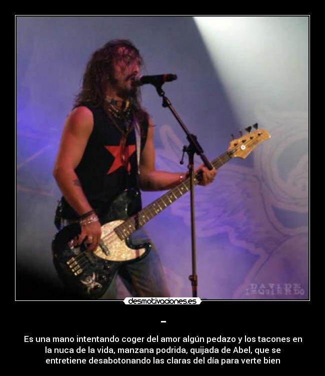 - - Es una mano intentando coger del amor algún pedazo y los tacones en
la nuca de la vida, manzana podrida, quijada de Abel, que se
entretiene desabotonando las claras del día para verte bien