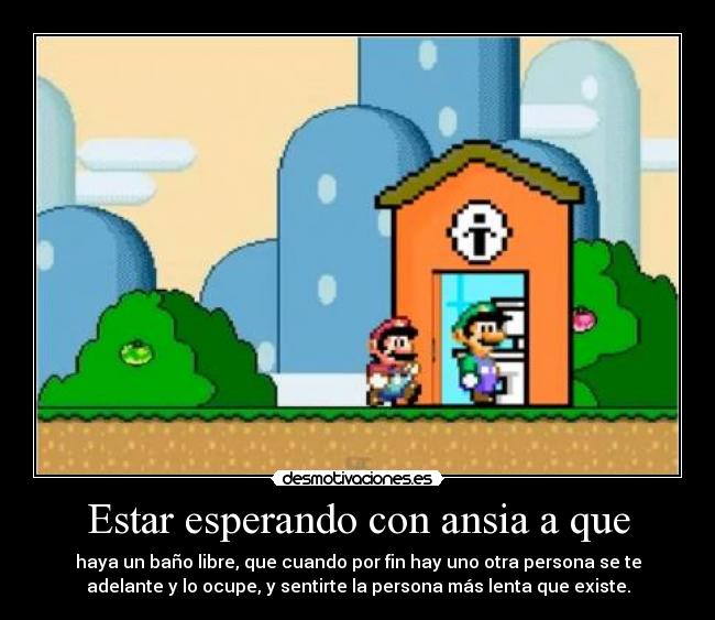 Estar esperando con ansia a que - haya un baño libre, que cuando por fin hay uno otra persona se te
adelante y lo ocupe, y sentirte la persona más lenta que existe.