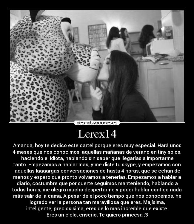 Lerex14 - Amanda, hoy te dedico este cartel porque eres muy especial. Hará unos
4 meses que nos conocimos, aquellas mañanas de verano en tiny solos,
haciendo el idiota, hablando sin saber que llegarías a importarme
tanto. Empezamos a hablar más, y me diste tu skype, y empezamos con
aquellas laaaargas conversaciones de hasta 4 horas, que se echan de
menos y espero que pronto volvamos a tenerlas. Empezamos a hablar a
diario, costumbre que por suerte seguimos manteniendo, hablando a
todas horas, me alegra mucho despertarme y poder hablar contigo nada
más salir de la cama. A pesar de el poco tiempo que nos conocemos, he
logrado ver la persona tan maravillosa que eres. Majísima,
inteligente, preciosísima, eres de lo más increíble que existe.
Eres un cielo, enserio. Te quiero princesa :3