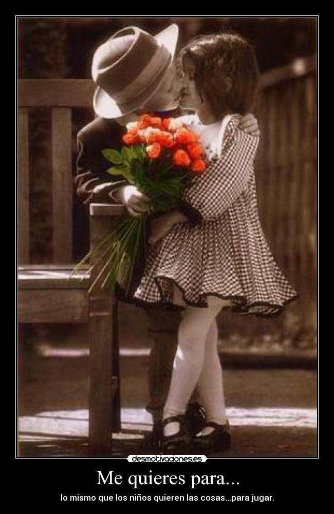 Me quieres para... - lo mismo que los niños quieren las cosas...para jugar.