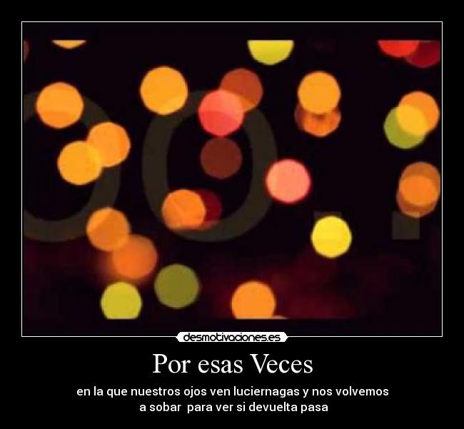 Por esas Veces - en la que nuestros ojos ven luciernagas y nos volvemos
 a sobar  para ver si devuelta pasa