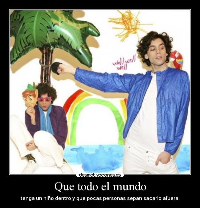 Que todo el mundo - tenga un niño dentro y que pocas personas sepan sacarlo afuera.