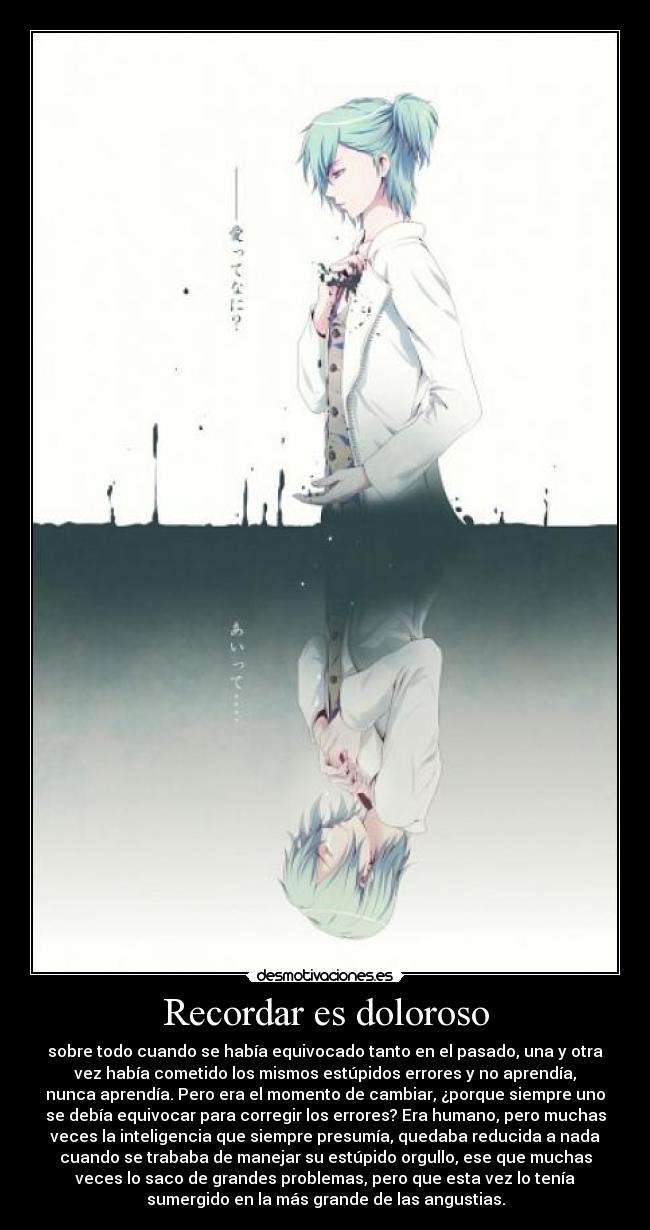 Recordar es doloroso - sobre todo cuando se había equivocado tanto en el pasado, una y otra
vez había cometido los mismos estúpidos errores y no aprendía,
nunca aprendía. Pero era el momento de cambiar, ¿porque siempre uno
se debía equivocar para corregir los errores? Era humano, pero muchas
veces la inteligencia que siempre presumía, quedaba reducida a nada
cuando se trababa de manejar su estúpido orgullo, ese que muchas
veces lo saco de grandes problemas, pero que esta vez lo tenía
sumergido en la más grande de las angustias.
