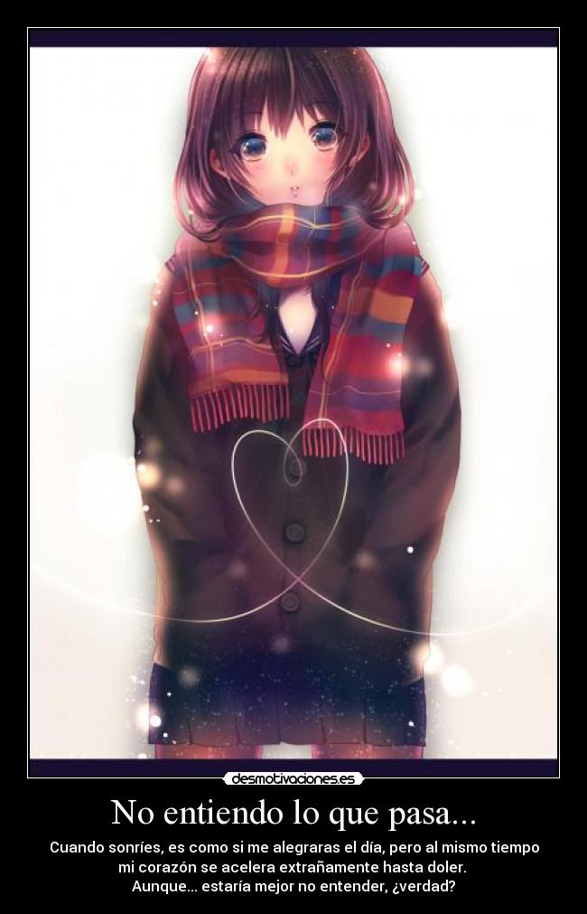 No entiendo lo que pasa... - Cuando sonríes, es como si me alegraras el día, pero al mismo tiempo
mi corazón se acelera extrañamente hasta doler.
Aunque... estaría mejor no entender, ¿verdad?