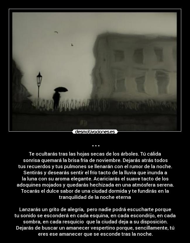 ... - Te ocultarás tras las hojas secas de los árboles. Tú cálida
sonrisa quemará la brisa fría de noviembre. Dejarás atrás todos
tus recuerdos y tus pulmones se llenarán con el rumor de la noche.
Sentirás y desearás sentir el frío tacto de la lluvia que inunda a
la luna con su aroma elegante. Acariciarás el suave tacto de los
adoquines mojados y quedarás hechizada en una atmósfera serena.
Tocarás el dulce sabor de una ciudad dormida y te fundirás en la
tranquilidad de la noche eterna

Lanzarás un grito de alegría,  pero nadie podrá escucharte porque
tu sonido se esconderá en cada esquina, en cada escondrijo, en cada
sombra, en cada resquicio  que la ciudad deja a su disposición.
Dejarás de buscar un amanecer vespertino porque, sencillamente, tú
eres ese amanecer que se esconde tras la noche.