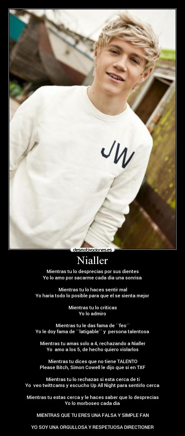 Nialler - Mientras tu lo desprecias por sus dientes
Yo lo amo por sacarme cada dia una sonrisa
Mientras tu lo haces sentir mal
Yo haria todo lo posible para que el se sienta mejor
Mientras tu lo criticas
Yo lo admiro
Mientras tu le das fama de ´´feo´´
Yo le doy fama de ´´latigable´´ y persona talentosa
Mientras tu amas solo a 4, rechazando a Nialler
Yo amo a los 5, de hecho quiero violarlos
Mientras tu dices que no tiene TALENTO
Please Bitch, Simon Cowell le dijo que si en TXF
Mientras tu lo rechazas si esta cerca de ti
Yo veo twittcams y escucho Up All Night para sentirlo cerca
Mientras tu estas cerca y le haces saber que lo desprecias
Yo lo morboseo cada dia
MIENTRAS QUE TU ERES UNA FALSA Y SIMPLE FAN
YO SOY UNA ORGULLOSA Y RESPETUOSA DIRECTIONER