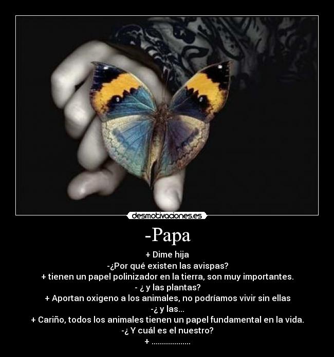 -Papa - + Dime hija
-¿Por qué existen las avispas?
+ tienen un papel polinizador en la tierra, son muy importantes.
- ¿ y las plantas?
+ Aportan oxigeno a los animales, no podríamos vivir sin ellas
-¿ y las...
+ Cariño, todos los animales tienen un papel fundamental en la vida.
-¿ Y cuál es el nuestro?
+ ...................