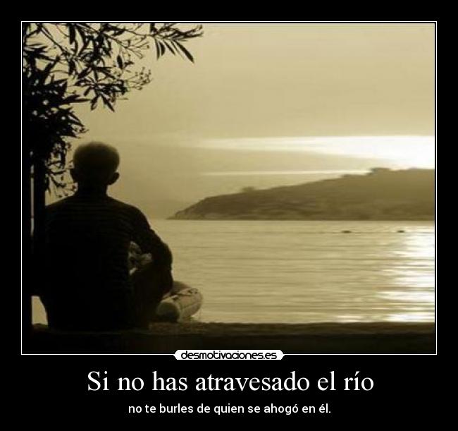 Si no has atravesado el río - no te burles de quien se ahogó en él.