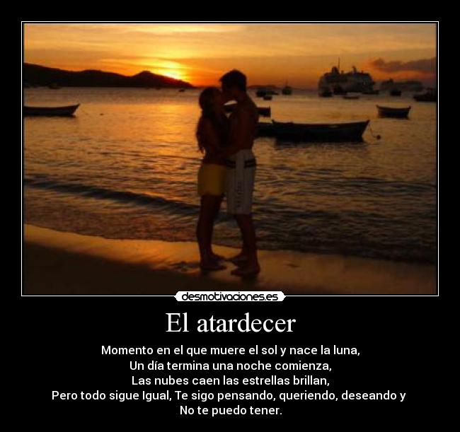 El atardecer - Momento en el que muere el sol y nace la luna,
Un día termina una noche comienza,
Las nubes caen las estrellas brillan,
Pero todo sigue Igual, Te sigo pensando, queriendo, deseando y
No te puedo tener.