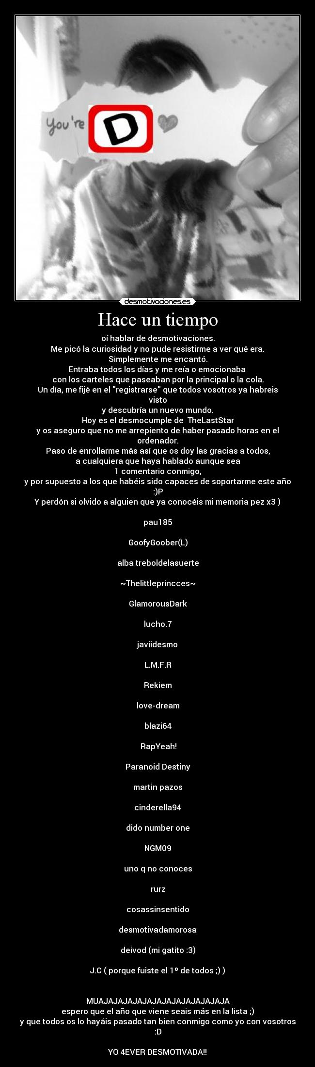 Hace un tiempo - oí hablar de desmotivaciones.
 Me picó la curiosidad y no pude resistirme a ver qué era. 
Simplemente me encantó.
Entraba todos los días y me reía o emocionaba 
con los carteles que paseaban por la principal o la cola.
Un día, me fijé en el registrarse que todos vosotros ya habreis visto
y descubría un nuevo mundo.
Hoy es el desmocumple de  TheLastStar
y os aseguro que no me arrepiento de haber pasado horas en el ordenador.
Paso de enrollarme más así que os doy las gracias a todos,
a cualquiera que haya hablado aunque sea
1 comentario conmigo,
y por supuesto a los que habéis sido capaces de soportarme este año :)P
Y perdón si olvido a alguien que ya conocéis mi memoria pez x3 )

pau185

GoofyGoober(L)

alba treboldelasuerte

~Thelittleprincces~

GlamorousDark

lucho.7

javiidesmo

L.M.F.R

Rekiem

love-dream

blazi64

 RapYeah!

Paranoid Destiny

martin pazos

cinderella94

dido number one

NGM09

uno q no conoces

rurz

cosassinsentido

desmotivadamorosa

deivod (mi gatito :3)

J.C ( porque fuiste el 1º de todos ;) )


MUAJAJAJAJAJAJAJAJAJAJAJAJAJA
espero que el año que viene seais más en la lista ;)
y que todos os lo hayáis pasado tan bien conmigo como yo con vosotros :D

YO 4EVER DESMOTIVADA!!