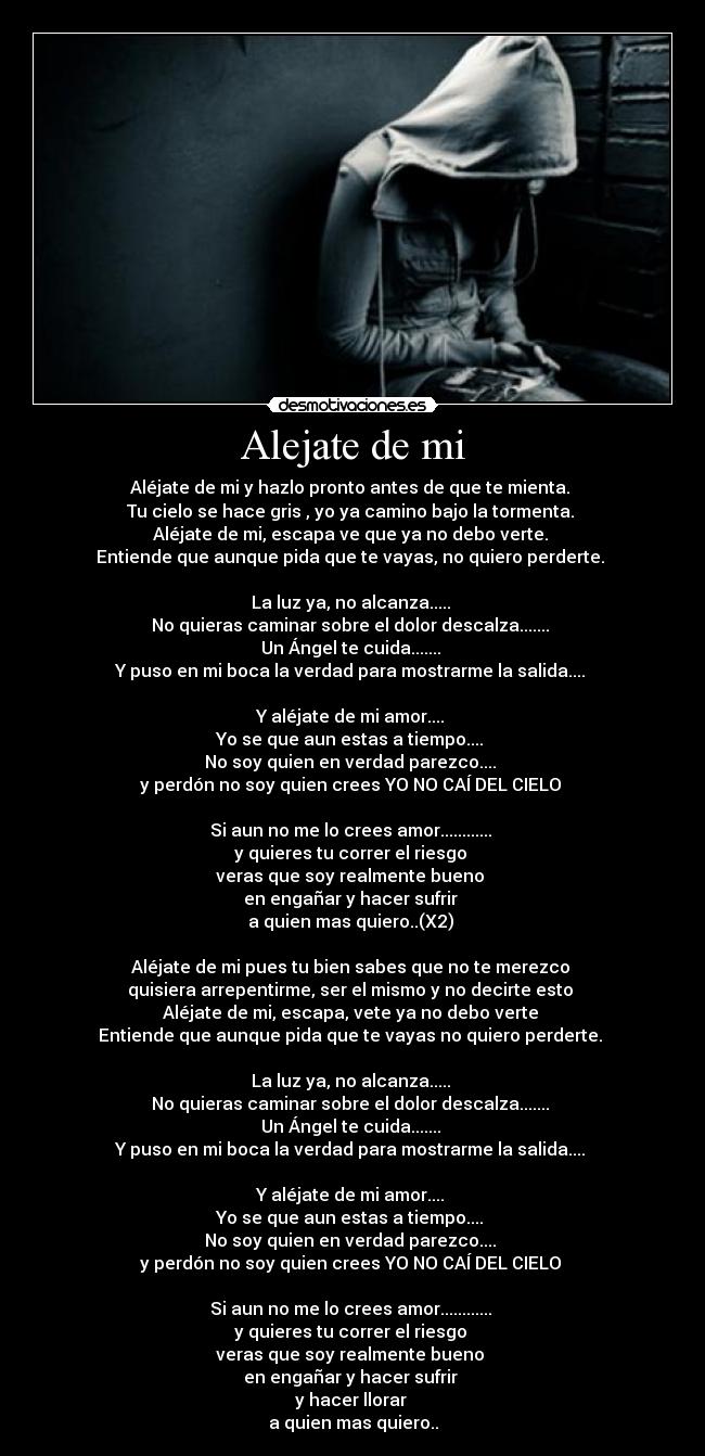 Alejate de mi - Aléjate de mi y hazlo pronto antes de que te mienta. 
Tu cielo se hace gris , yo ya camino bajo la tormenta. 
Aléjate de mi, escapa ve que ya no debo verte. 
Entiende que aunque pida que te vayas, no quiero perderte. 

La luz ya, no alcanza..... 
No quieras caminar sobre el dolor descalza....... 
Un Ángel te cuida....... 
Y puso en mi boca la verdad para mostrarme la salida.... 

Y aléjate de mi amor.... 
Yo se que aun estas a tiempo.... 
No soy quien en verdad parezco.... 
y perdón no soy quien crees YO NO CAÍ DEL CIELO 

Si aun no me lo crees amor............ 
y quieres tu correr el riesgo 
veras que soy realmente bueno 
en engañar y hacer sufrir 
a quien mas quiero..(X2) 

Aléjate de mi pues tu bien sabes que no te merezco 
quisiera arrepentirme, ser el mismo y no decirte esto 
Aléjate de mi, escapa, vete ya no debo verte 
Entiende que aunque pida que te vayas no quiero perderte. 

La luz ya, no alcanza..... 
No quieras caminar sobre el dolor descalza....... 
Un Ángel te cuida....... 
Y puso en mi boca la verdad para mostrarme la salida.... 

Y aléjate de mi amor.... 
Yo se que aun estas a tiempo.... 
No soy quien en verdad parezco.... 
y perdón no soy quien crees YO NO CAÍ DEL CIELO 

Si aun no me lo crees amor............ 
y quieres tu correr el riesgo 
veras que soy realmente bueno 
en engañar y hacer sufrir 
y hacer llorar 
a quien mas quiero..