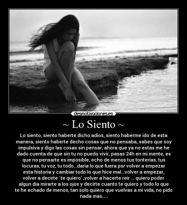 ~ Lo Siento ~ - Lo siento, siento haberte dicho adios, siento haberme ido de esta
manera, siento haberte decho cosas que no pensaba, sabes que soy
impulsiva y digo las cosas sin pensar, ahora que ya no estas me he
dado cuenta de que sin tu no puedo vivir, pasas 24h en mi mente, es
que no pensarte es imposible, echo de menos tus tonterias, tus
locuras, tu voz, tu todo...daria lo que fuera por volver a empezar
esta historia y cambiar todo lo que hice mal...volver a empezar,
volver a decirte ´te quiero ,volver a hacerte reir ... quiero poder
algun dia mirarte a los ojos y decirte cuanto te quiero y todo lo que
te he echado de menos, tan solo quiero que vuelvas a mi vida, no pido
nada mas.....