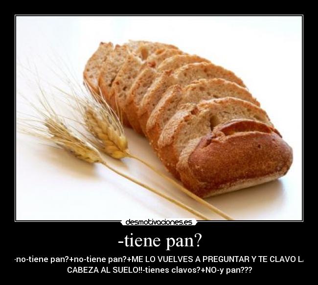 -tiene pan? - +no-tiene pan?+no-tiene pan?+ME LO VUELVES A PREGUNTAR Y TE CLAVO LA
CABEZA AL SUELO!!-tienes clavos?+NO-y pan???