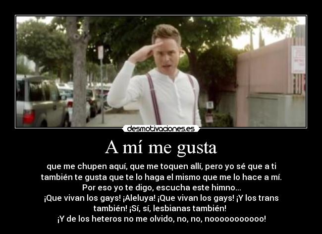 A mí me gusta - que me chupen aquí, que me toquen allí, pero yo sé que a ti
también te gusta que te lo haga el mismo que me lo hace a mí.
Por eso yo te digo, escucha este himno...
¡Que vivan los gays! ¡Aleluya! ¡Que vivan los gays! ¡Y los trans
también! ¡Sí, sí, lesbianas también! 
¡Y de los heteros no me olvido, no, no, nooooooooooo!