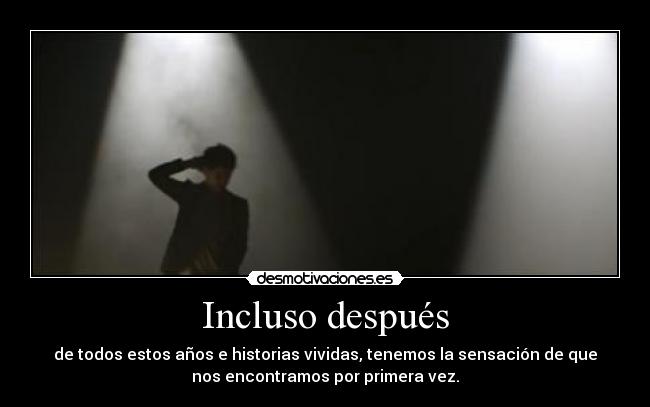 Incluso después - de todos estos años e historias vividas, tenemos la sensación de que
nos encontramos por primera vez.