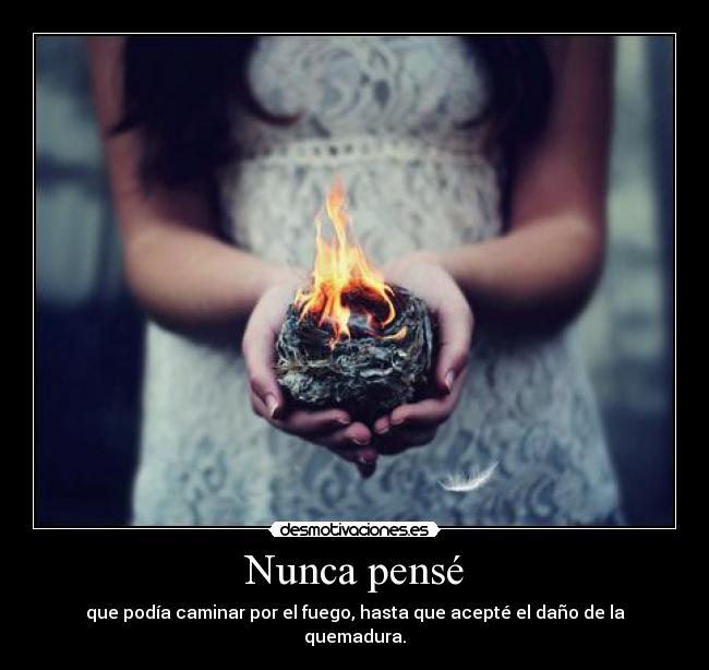 Nunca pensé - que podía caminar por el fuego, hasta que acepté el daño de la quemadura.