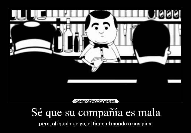 Sé que su compañía es mala - pero, al igual que yo, él tiene el mundo a sus pies.