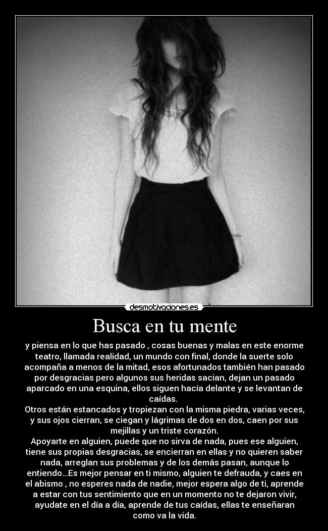 Busca en tu mente - y piensa en lo que has pasado , cosas buenas y malas en este enorme
teatro, llamada realidad, un mundo con final, donde la suerte solo
acompaña a menos de la mitad, esos afortunados también han pasado
por desgracias pero algunos sus heridas sacian, dejan un pasado
aparcado en una esquina, ellos siguen hacía delante y se levantan de
caídas. 
Otros están estancados y tropiezan con la misma piedra, varias veces,
y sus ojos cierran, se ciegan y lágrimas de dos en dos, caen por sus
mejillas y un triste corazón.
Apoyarte en alguien, puede que no sirva de nada, pues ese alguien,
tiene sus propias desgracias, se encierran en ellas y no quieren saber
nada, arreglan sus problemas y de los demás pasan, aunque lo
entiendo...Es mejor pensar en ti mismo, alguien te defrauda, y caes en
el abismo , no esperes nada de nadie, mejor espera algo de ti, aprende
a estar con tus sentimiento que en un momento no te dejaron vivir,
ayudate en el día a día, aprende de tus caídas, ellas te enseñaran
como va la vida.