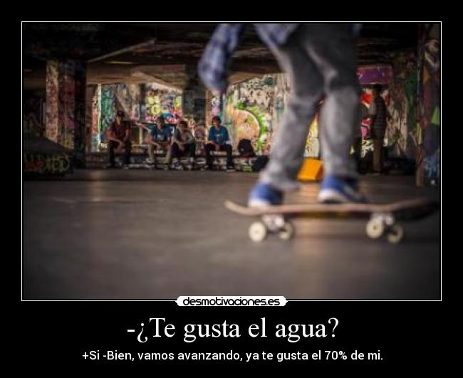 -¿Te gusta el agua? - +Si -Bien, vamos avanzando, ya te gusta el 70% de mi.